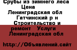 Срубы из зимнего леса › Цена ­ 1 200 - Ленинградская обл., Гатчинский р-н Строительство и ремонт » Услуги   . Ленинградская обл.